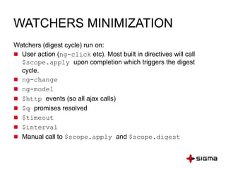 WATCHERS MINIMIZATION
Watchers (digest cycle) run on:
 User action (ng-click etc). Most built in directives will call
$scope.apply upon completion which triggers the digest
cycle.
 ng-change
 ng-model
 $http events (so all ajax calls)
 $q promises resolved
 $timeout
 $interval
 Manual call to $scope.apply and $scope.digest
 