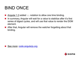 BIND ONCE
 Angular 1.3 added :: notation to allow one time binding.
 In summary, Angular will wait for a value to stabilize after it’s first
series of digest cycles, and will use that value to render the DOM
element.
 After that, Angular will remove the watcher forgetting about that
binding.
 See more: code.angularjs.org
 