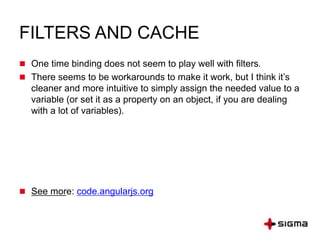 FILTERS AND CACHE
 One time binding does not seem to play well with filters.
 There seems to be workarounds to make it work, but I think it’s
cleaner and more intuitive to simply assign the needed value to a
variable (or set it as a property on an object, if you are dealing
with a lot of variables).
 See more: code.angularjs.org
 
