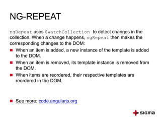 NG-REPEAT
ngRepeat uses $watchCollection to detect changes in the
collection. When a change happens, ngRepeat then makes the
corresponding changes to the DOM:
 When an item is added, a new instance of the template is added
to the DOM.
 When an item is removed, its template instance is removed from
the DOM.
 When items are reordered, their respective templates are
reordered in the DOM.
 See more: code.angularjs.org
 