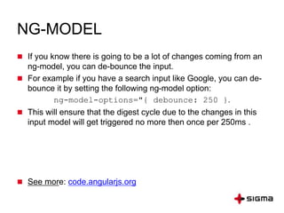 NG-MODEL
 If you know there is going to be a lot of changes coming from an
ng-model, you can de-bounce the input.
 For example if you have a search input like Google, you can de-
bounce it by setting the following ng-model option:
ng-model-options="{ debounce: 250 }.
 This will ensure that the digest cycle due to the changes in this
input model will get triggered no more then once per 250ms .
 See more: code.angularjs.org
 