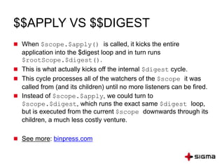 $$APPLY VS $$DIGEST
 When $scope.$apply() is called, it kicks the entire
application into the $digest loop and in turn runs
$rootScope.$digest().
 This is what actually kicks off the internal $digest cycle.
 This cycle processes all of the watchers of the $scope it was
called from (and its children) until no more listeners can be fired.
 Instead of $scope.$apply, we could turn to
$scope.$digest, which runs the exact same $digest loop,
but is executed from the current $scope downwards through its
children, a much less costly venture.
 See more: binpress.com
 