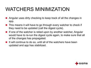 WATCHERS MINIMIZATION
 Angular uses dirty checking to keep track of all the changes in
app.
 This means it will have to go through every watcher to check if
they need to be updated (call the digest cycle).
 If one of the watcher is relied upon by another watcher, Angular
would have to re-run the digest cycle again, to make sure that all
of the changes has propagated.
 It will continue to do so, until all of the watchers have been
updated and app has stabilized.
 