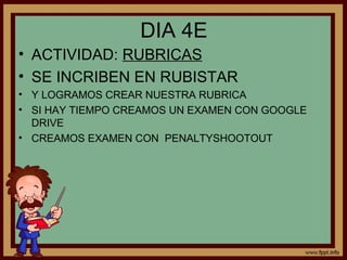 DIA 4E
• ACTIVIDAD: RUBRICAS
• SE INCRIBEN EN RUBISTAR
• Y LOGRAMOS CREAR NUESTRA RUBRICA
• SI HAY TIEMPO CREAMOS UN EXAMEN CON GOOGLE
DRIVE
• CREAMOS EXAMEN CON PENALTYSHOOTOUT
 