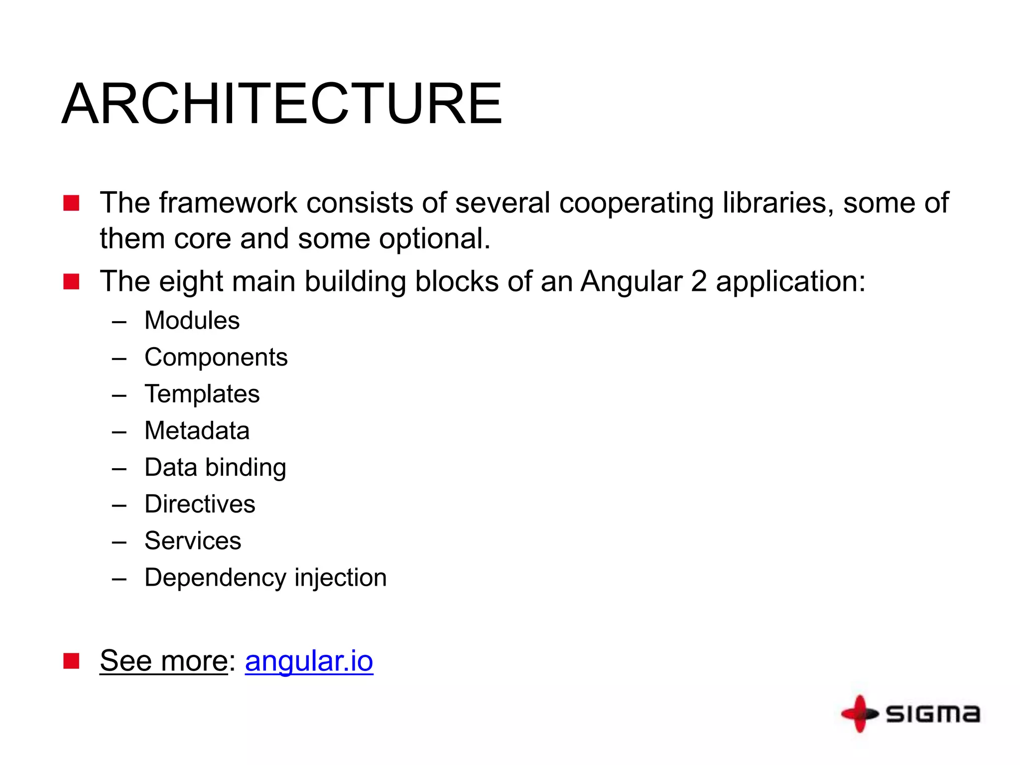 ARCHITECTURE
 The framework consists of several cooperating libraries, some of
them core and some optional.
 The eight main building blocks of an Angular 2 application:
– Modules
– Components
– Templates
– Metadata
– Data binding
– Directives
– Services
– Dependency injection
 See more: angular.io
 