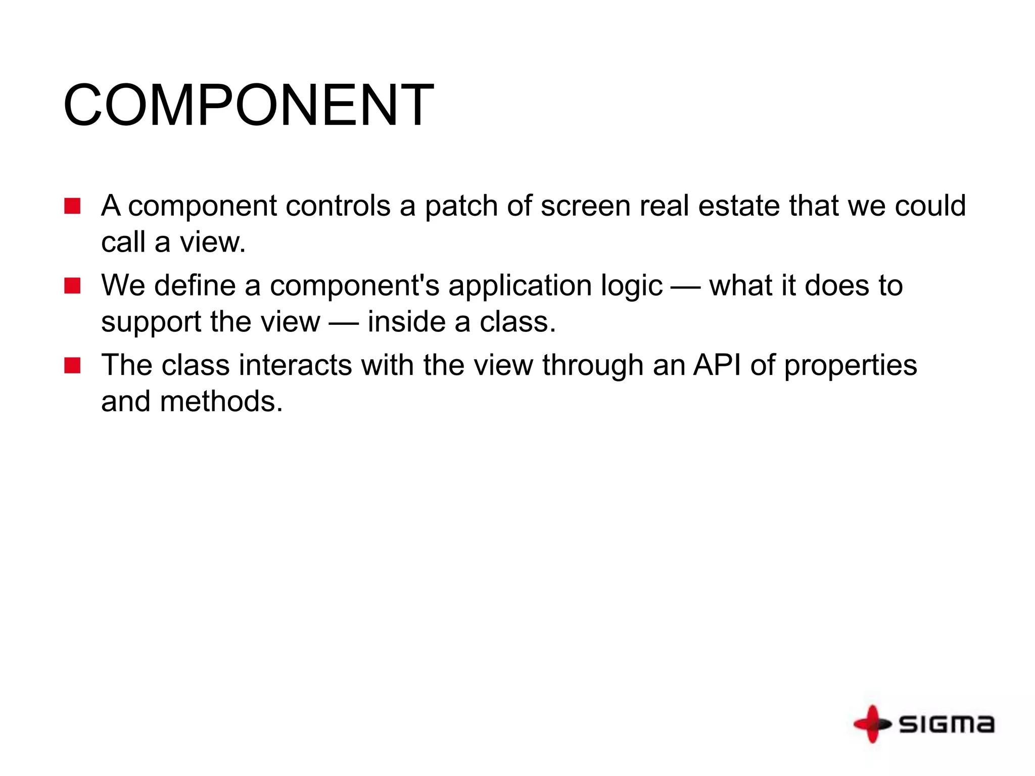 COMPONENT
 A component controls a patch of screen real estate that we could
call a view.
 We define a component's application logic — what it does to
support the view — inside a class.
 The class interacts with the view through an API of properties
and methods.
 