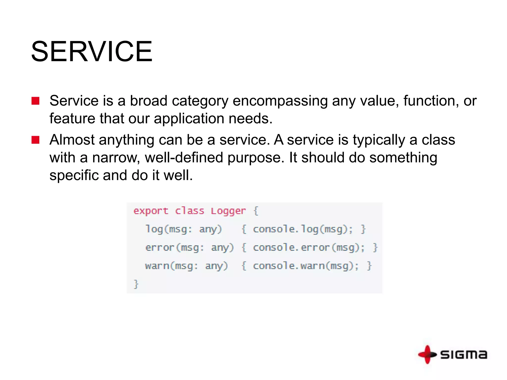 SERVICE
 Service is a broad category encompassing any value, function, or
feature that our application needs.
 Almost anything can be a service. A service is typically a class
with a narrow, well-defined purpose. It should do something
specific and do it well.
 