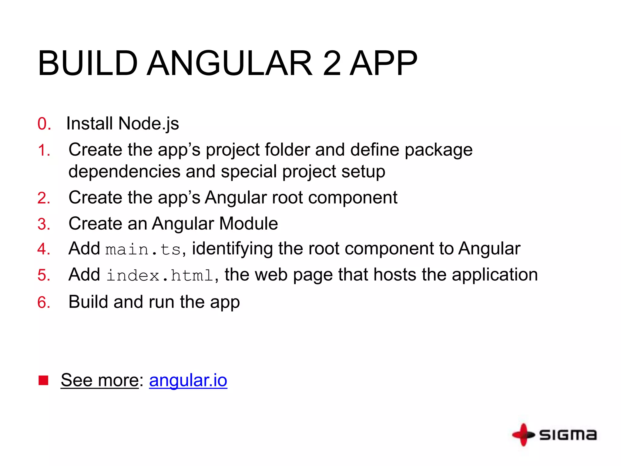 BUILD ANGULAR 2 APP
0. Install Node.js and npm.
1. Create and configure the project.
2. Create your application.
3. Create a component and add it to your application.
4. Start up your application.
5. Define the web page that hosts the application.
6. Build and run the application.
 Download example: github.com
 See more: angular.io
 