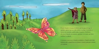 Cuando Nunash y Cunyag escucharon que las aguas del lago se
agitaban, supieron que sus vidas estaban en peligro. Corriendo se
fueron a las montañas a pedir ayuda a Camachy, el hechicero.
¡Por favor Camachy, nos amamos, queremos vivir juntos, por favor
ayúdanos! Le dijeron.
El hechicero transformó a Nunash en mariposa, y Nunash como linda
mariposa salió volando hacia los bosques a buscar ayuda para combatir
a la serpiente.
 