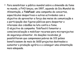Para sensibilizar o público mundial sobre a dimensão da fome no mundo, a FAO lançou, em 1997, aquando do Dia Mundial da Alimentação, a  TeleFood:  uma campanha de concertos, espectáculos desportivos e outras actividades com o objectivo de aproveitar a força dos meios de comunicação e a participação das figuras públicas para despertar o interesse dos cidadãos na luta contra a fome.  O objectivo da campanha  TeleFood  é fomentar a consciencialização e mobilizar recursos para microprojectos de segurança alimentar. As doações recebidas já possibilitaram que camponeses pobres de 122 países beneficiassem de mais de 1600 projectos destinados a aumentar a produção agrária e a conseguir uma alimentação mais adequada. 