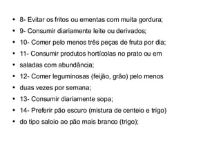 8- Evitar os fritos ou ementas com muita gordura; 9- Consumir diariamente leite ou derivados; 10- Comer pelo menos três peças de fruta por dia; 11- Consumir produtos hortícolas no prato ou em saladas com abundância; 12- Comer leguminosas (feijão, grão) pelo menos duas vezes por semana; 13- Consumir diariamente sopa; 14- Preferir pão escuro (mistura de centeio e trigo) do tipo saloio ao pão mais branco (trigo); 