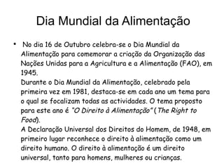 Dia Mundial da Alimentação No dia 16 de Outubro celebra-se o Dia Mundial da Alimentação para comemorar a criação da Organização das Nações Unidas para a Agricultura e a Alimentação (FAO), em 1945.  Durante o Dia Mundial da Alimentação, celebrado pela primeira vez em 1981, destaca-se em cada ano um tema para o qual se focalizam todas as actividades. O tema proposto para este ano é  “O Direito à Alimentação”  ( The Right to Food ).  A Declaração Universal dos Direitos do Homem, de 1948, em primeiro lugar reconhece o direito à alimentação como um direito humano. O direito à alimentação é um direito universal, tanto para homens, mulheres ou crianças. 
