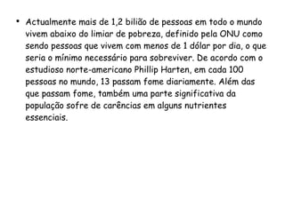 Actualmente mais de 1,2 bilião de pessoas em todo o mundo vivem abaixo do limiar de pobreza, definido pela ONU como sendo pessoas que vivem com menos de 1 dólar por dia, o que seria o mínimo necessário para sobreviver. De acordo com o estudioso norte-americano Phillip Harten, em cada 100 pessoas no mundo, 13 passam fome diariamente. Além das que passam fome, também uma parte significativa da população sofre de carências em alguns nutrientes essenciais.   