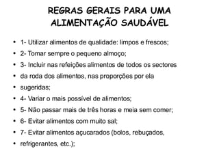 REGRAS GERAIS PARA UMA ALIMENTAÇÃO SAUDÁVEL 1- Utilizar alimentos de qualidade: limpos e frescos; 2- Tomar sempre o pequeno almoço; 3- Incluir nas refeições alimentos de todos os sectores da roda dos alimentos, nas proporções por ela sugeridas; 4- Variar o mais possível de alimentos; 5- Não passar mais de três horas e meia sem comer; 6- Evitar alimentos com muito sal; 7- Evitar alimentos açucarados (bolos, rebuçados, refrigerantes, etc.); 