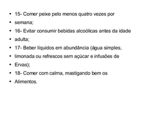15- Comer peixe pelo menos quatro vezes por semana; 16- Evitar consumir bebidas alcoólicas antes da idade adulta; 17- Beber líquidos em abundância (água simples, limonada ou refrescos sem açúcar e infusões de Ervas); 18- Comer com calma, mastigando bem os Alimentos. 