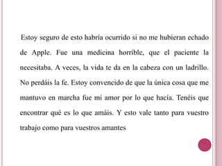    Estoy seguro de esto habría ocurrido si no me hubieran echado de Apple. Fue una medicina horrible, que el paciente la necesitaba. A veces, la vida te da en la cabeza con un ladrillo. No perdáis la fe. Estoy convencido de que la única cosa que me mantuvo en marcha fue mi amor por lo que hacía. Tenéis que encontrar qué es lo que amáis. Y esto vale tanto para vuestro trabajo como para vuestros amantes