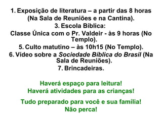 Exposição de literatura – a partir das 8 horas (Na Sala de Reuniões e na Cantina). Escola Bíblica:  Classe Única com o Pr. Valdeir - às 9 horas (No Templo). Culto matutino – às 10h15 (No Templo). Vídeo sobre a  Sociedade Bíblica do Brasil  (Na Sala de Reuniões). Brincadeiras. Haverá espaço para leitura! Haverá atividades para as crianças! Tudo preparado para você e sua família! Não perca! 