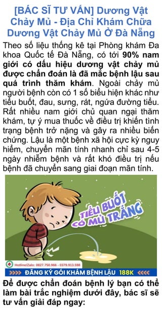 [BÁC SĨ TƯ VẤN] Dương Vật
Chảy Mủ - Địa Chỉ Khám Chữa
Dương Vật Chảy Mủ Ở Đà Nẵng
Theo số liệu thống kê tại Phòng khám Đa
khoa Quốc tế Đà Nẵng, có tới 90% nam
giới có dấu hiệu dương vật chảy mủ
được chẩn đoán là đã mắc bệnh lậu sau
quá trình thăm khám. Ngoài chảy mủ
người bệnh còn có 1 số biểu hiện khác như
tiểu buốt, đau, sưng, rát, ngứa đường tiểu.
Rất nhiều nam giới chủ quan ngại thăm
khám, tự ý mua thuốc về điều trị khiến tình
trạng bệnh trở nặng và gây ra nhiều biến
chứng. Lậu là một bệnh xã hội cực kỳ nguy
hiểm, chuyển mãn tính nhanh chỉ sau 4-5
ngày nhiễm bệnh và rất khó điều trị nếu
bệnh đã chuyển sang giai đoạn mãn tính.
Để được chẩn đoán bệnh lý bạn có thể
làm bài trắc nghiệm dưới đây, bác sĩ sẽ
tư vấn giải đáp ngay:
 