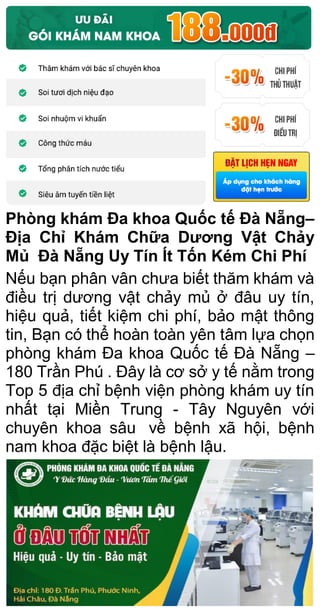 Phòng khám Đa khoa Quốc tế Đà Nẵng–
Địa Chỉ Khám Chữa Dương Vật Chảy
Mủ Đà Nẵng Uy Tín Ít Tốn Kém Chi Phí
Nếu bạn phân vân chưa biết thăm khám và
điều trị dương vật chảy mủ ở đâu uy tín,
hiệu quả, tiết kiệm chi phí, bảo mật thông
tin, Bạn có thể hoàn toàn yên tâm lựa chọn
phòng khám Đa khoa Quốc tế Đà Nẵng –
180 Trần Phú . Đây là cơ sở y tế nằm trong
Top 5 địa chỉ bệnh viện phòng khám uy tín
nhất tại Miền Trung - Tây Nguyên với
chuyên khoa sâu về bệnh xã hội, bệnh
nam khoa đặc biệt là bệnh lậu.
 