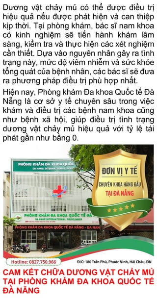 Dương vật chảy mủ có thể được điều trị
hiệu quả nếu được phát hiện và can thiệp
kịp thời. Tại phòng khám, bác sĩ nam khoa
có kinh nghiệm sẽ tiến hành khám lâm
sàng, kiểm tra và thực hiện các xét nghiệm
cần thiết. Dựa vào nguyên nhân gây ra tình
trạng này, mức độ viêm nhiễm và sức khỏe
tổng quát của bệnh nhân, các bác sĩ sẽ đưa
ra phương pháp điều trị phù hợp nhất.
Hiện nay, Phòng khám Đa khoa Quốc tế Đà
Nẵng là cơ sở y tế chuyên sâu trong việc
khám và điều trị các bệnh nam khoa cũng
như bệnh xã hội, giúp điều trị tình trạng
dương vật chảy mủ hiệu quả với tỷ lệ tái
phát gần như bằng 0.
CAM KẾT CHỮA DƯƠNG VẬT CHẢY MỦ
TẠI PHÒNG KHÁM ĐA KHOA QUỐC TẾ
ĐÀ NẴNG
 