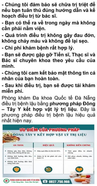 - Chúng tôi đảm bảo sẽ chữa trị triệt để
nếu bạn tuân thủ đúng hướng dẫn và kế
hoạch điều trị từ bác sĩ.
- Bạn có thể ra về trong ngày mà không
cần phải nằm viện.
- Quá trình điều trị không gây đau đớn,
không chảy máu và không để lại sẹo.
- Chi phí khám bệnh rất hợp lý.
- Bạn sẽ được gặp gỡ Tiến sĩ, Thạc sĩ và
Bác sĩ chuyên khoa theo yêu cầu của
mình.
- Chúng tôi cam kết bảo mật thông tin cá
nhân của bạn hoàn toàn.
- Sau khi điều trị, bạn sẽ được tái khám
miễn phí.
Phòng khám Đa khoa Quốc tế Đà Nẵng
điều trị bệnh lậu bằng phương pháp Đông
– Tây Y kết hợp vật lý trị liệu. Đây là
phương pháp điều trị bệnh lậu hiệu quả
nhất hiện nay.
 