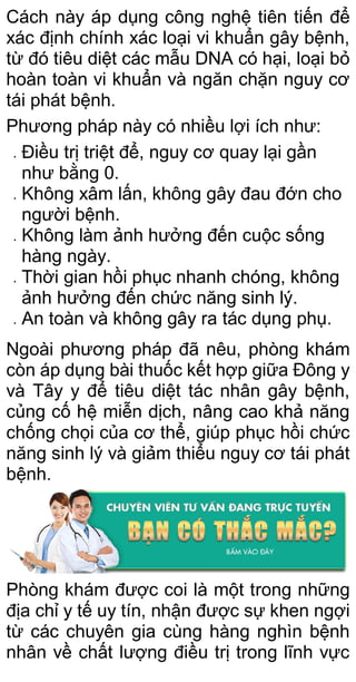 Cách này áp dụng công nghệ tiên tiến để
xác định chính xác loại vi khuẩn gây bệnh,
từ đó tiêu diệt các mẫu DNA có hại, loại bỏ
hoàn toàn vi khuẩn và ngăn chặn nguy cơ
tái phát bệnh.
Phương pháp này có nhiều lợi ích như:
 Điều trị triệt để, nguy cơ quay lại gần
như bằng 0.
 Không xâm lấn, không gây đau đớn cho
người bệnh.
 Không làm ảnh hưởng đến cuộc sống
hàng ngày.
 Thời gian hồi phục nhanh chóng, không
ảnh hưởng đến chức năng sinh lý.
 An toàn và không gây ra tác dụng phụ.
Ngoài phương pháp đã nêu, phòng khám
còn áp dụng bài thuốc kết hợp giữa Đông y
và Tây y để tiêu diệt tác nhân gây bệnh,
củng cố hệ miễn dịch, nâng cao khả năng
chống chọi của cơ thể, giúp phục hồi chức
năng sinh lý và giảm thiểu nguy cơ tái phát
bệnh.
Phòng khám được coi là một trong những
địa chỉ y tế uy tín, nhận được sự khen ngợi
từ các chuyên gia cùng hàng nghìn bệnh
nhân về chất lượng điều trị trong lĩnh vực
 