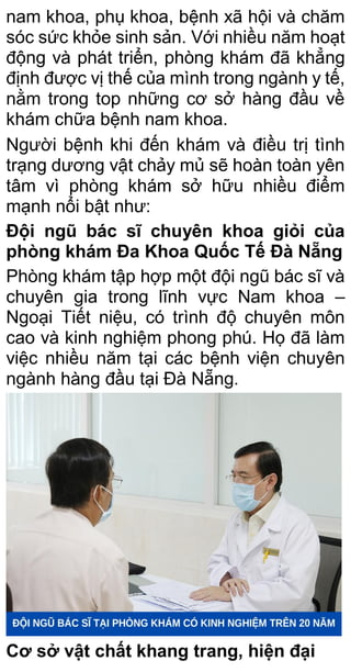 nam khoa, phụ khoa, bệnh xã hội và chăm
sóc sức khỏe sinh sản. Với nhiều năm hoạt
động và phát triển, phòng khám đã khẳng
định được vị thế của mình trong ngành y tế,
nằm trong top những cơ sở hàng đầu về
khám chữa bệnh nam khoa.
Người bệnh khi đến khám và điều trị tình
trạng dương vật chảy mủ sẽ hoàn toàn yên
tâm vì phòng khám sở hữu nhiều điểm
mạnh nổi bật như:
Đội ngũ bác sĩ chuyên khoa giỏi của
phòng khám Đa Khoa Quốc Tế Đà Nẵng
Phòng khám tập hợp một đội ngũ bác sĩ và
chuyên gia trong lĩnh vực Nam khoa –
Ngoại Tiết niệu, có trình độ chuyên môn
cao và kinh nghiệm phong phú. Họ đã làm
việc nhiều năm tại các bệnh viện chuyên
ngành hàng đầu tại Đà Nẵng.
Cơ sở vật chất khang trang, hiện đại
 