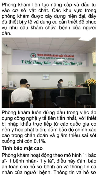 Phòng khám liên tục nâng cấp và đầu tư
vào cơ sở vật chất. Các khu vực trong
phòng khám được xây dựng hiện đại, đầy
đủ thiết bị y tế và dụng cụ cần thiết để phục
vụ nhu cầu khám chữa bệnh của người
dân.
Phòng khám luôn đứng đầu trong việc áp
dụng công nghệ y tế tiên tiến nhất, với thiết
bị nhập khẩu trực tiếp từ các quốc gia có
nền y học phát triển, đảm bảo độ chính xác
cao trong chẩn đoán và giảm thiểu sai sót
xuống chỉ còn 0,1%.
Tính bảo mật cao
Phòng khám hoạt động theo mô hình "1 bác
sĩ- 1 bệnh nhân- 1 y tá", điều này đảm bảo
an toàn cho hồ sơ bệnh án và thông tin cá
nhân của người bệnh. Thông tin và hồ sơ
 