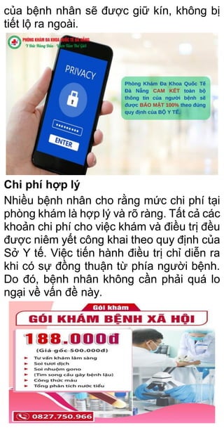 của bệnh nhân sẽ được giữ kín, không bị
tiết lộ ra ngoài.
Chi phí hợp lý
Nhiều bệnh nhân cho rằng mức chi phí tại
phòng khám là hợp lý và rõ ràng. Tất cả các
khoản chi phí cho việc khám và điều trị đều
được niêm yết công khai theo quy định của
Sở Y tế. Việc tiến hành điều trị chỉ diễn ra
khi có sự đồng thuận từ phía người bệnh.
Do đó, bệnh nhân không cần phải quá lo
ngại về vấn đề này.
 