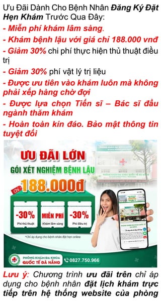 Ưu Đãi Dành Cho Bệnh Nhân Đăng Ký Đặt
Hẹn Khám Trước Qua Đây:
- Miễn phí khám lâm sàng.
- Khám bệnh lậu với giá chỉ 188.000 vnđ
- Giảm 30% chi phí thực hiện thủ thuật điều
trị
- Giảm 30% phí vật lý trị liệu
- Được ưu tiên vào khám luôn mà không
phải xếp hàng chờ đợi
- Được lựa chọn Tiến sĩ – Bác sĩ đầu
ngành thăm khám
- Hoàn toàn kín đáo. Bảo mật thông tin
tuyệt đối
Lưu ý: Chương trình ưu đãi trên chỉ áp
dụng cho bệnh nhân đặt lịch khám trực
tiếp trên hệ thống website của phòng
 