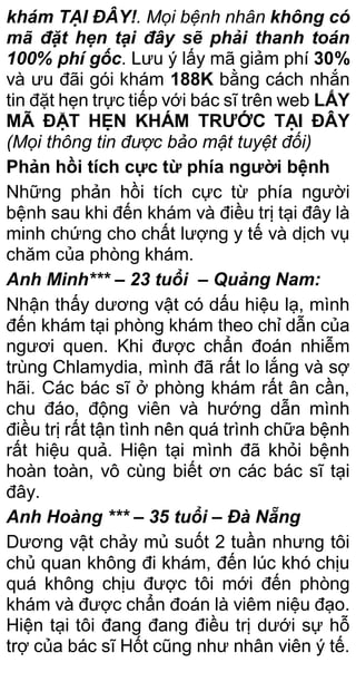 khám TẠI ĐÂY!. Mọi bệnh nhân không có
mã đặt hẹn tại đây sẽ phải thanh toán
100% phí gốc. Lưu ý lấy mã giảm phí 30%
và ưu đãi gói khám 188K bằng cách nhắn
tin đặt hẹn trực tiếp với bác sĩ trên web LẤY
MÃ ĐẶT HẸN KHÁM TRƯỚC TẠI ĐÂY
(Mọi thông tin được bảo mật tuyệt đối)
Phản hồi tích cực từ phía người bệnh
Những phản hồi tích cực từ phía người
bệnh sau khi đến khám và điều trị tại đây là
minh chứng cho chất lượng y tế và dịch vụ
chăm của phòng khám.
Anh Minh*** – 23 tuổi – Quảng Nam:
Nhận thấy dương vật có dấu hiệu lạ, mình
đến khám tại phòng khám theo chỉ dẫn của
ngươi quen. Khi được chẩn đoán nhiễm
trùng Chlamydia, mình đã rất lo lắng và sợ
hãi. Các bác sĩ ở phòng khám rất ân cần,
chu đáo, động viên và hướng dẫn mình
điều trị rất tận tình nên quá trình chữa bệnh
rất hiệu quả. Hiện tại mình đã khỏi bệnh
hoàn toàn, vô cùng biết ơn các bác sĩ tại
đây.
Anh Hoàng *** – 35 tuổi – Đà Nẵng
Dương vật chảy mủ suốt 2 tuần nhưng tôi
chủ quan không đi khám, đến lúc khó chịu
quá không chịu được tôi mới đến phòng
khám và được chẩn đoán là viêm niệu đạo.
Hiện tại tôi đang đang điều trị dưới sự hỗ
trợ của bác sĩ Hốt cũng như nhân viên ý tế.
 