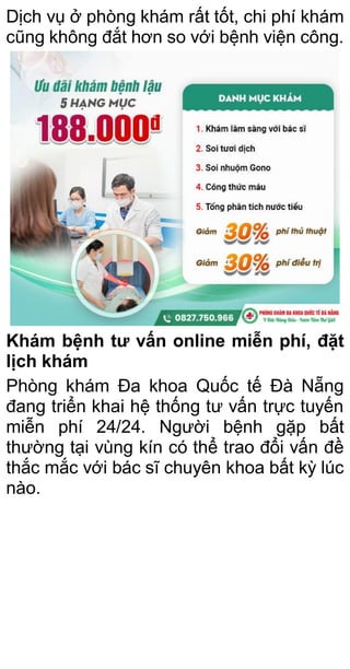 Dịch vụ ở phòng khám rất tốt, chi phí khám
cũng không đắt hơn so với bệnh viện công.
Khám bệnh tư vấn online miễn phí, đặt
lịch khám
Phòng khám Đa khoa Quốc tế Đà Nẵng
đang triển khai hệ thống tư vấn trực tuyến
miễn phí 24/24. Người bệnh gặp bất
thường tại vùng kín có thể trao đổi vấn đề
thắc mắc với bác sĩ chuyên khoa bất kỳ lúc
nào.
 