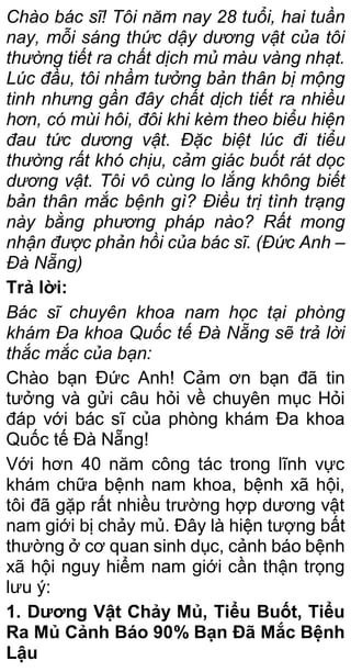 Chào bác sĩ! Tôi năm nay 28 tuổi, hai tuần
nay, mỗi sáng thức dậy dương vật của tôi
thường tiết ra chất dịch mủ màu vàng nhạt.
Lúc đầu, tôi nhầm tưởng bản thân bị mộng
tinh nhưng gần đây chất dịch tiết ra nhiều
hơn, có mùi hôi, đôi khi kèm theo biểu hiện
đau tức dương vật. Đặc biệt lúc đi tiểu
thường rất khó chịu, cảm giác buốt rát dọc
dương vật. Tôi vô cùng lo lắng không biết
bản thân mắc bệnh gì? Điều trị tình trạng
này bằng phương pháp nào? Rất mong
nhận được phản hồi của bác sĩ. (Đức Anh –
Đà Nẵng)
Trả lời:
Bác sĩ chuyên khoa nam học tại phòng
khám Đa khoa Quốc tế Đà Nẵng sẽ trả lời
thắc mắc của bạn:
Chào bạn Đức Anh! Cảm ơn bạn đã tin
tưởng và gửi câu hỏi về chuyên mục Hỏi
đáp với bác sĩ của phòng khám Đa khoa
Quốc tế Đà Nẵng!
Với hơn 40 năm công tác trong lĩnh vực
khám chữa bệnh nam khoa, bệnh xã hội,
tôi đã gặp rất nhiều trường hợp dương vật
nam giới bị chảy mủ. Đây là hiện tượng bất
thường ở cơ quan sinh dục, cảnh báo bệnh
xã hội nguy hiểm nam giới cần thận trọng
lưu ý:
1. Dương Vật Chảy Mủ, Tiểu Buốt, Tiểu
Ra Mủ Cảnh Báo 90% Bạn Đã Mắc Bệnh
Lậu
 