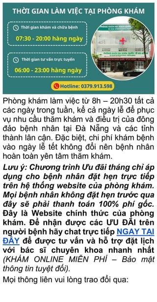 Phòng khám làm việc từ 8h – 20h30 tất cả
các ngày trong tuần, kể cả ngày lễ để phục
vụ nhu cầu thăm khám và điều trị của đông
đảo bệnh nhân tại Đà Nẵng và các tỉnh
thành lân cận. Đặc biệt, chi phí khám bệnh
vào ngày lễ tết không đổi nên bệnh nhân
hoàn toàn yên tâm thăm khám.
Lưu ý: Chương trình Ưu đãi tháng chỉ áp
dụng cho bệnh nhân đặt hẹn trực tiếp
trên hệ thống website của phòng khám.
Mọi bệnh nhân không đặt hẹn trước qua
đây sẽ phải thanh toán 100% phí gốc.
Đây là Website chính thức của phòng
khám. Để nhận được các ƯU ĐÃI trên
người bệnh hãy chat trực tiếp NGAY TẠI
ĐÂY để được tư vấn và hỗ trợ đặt lịch
với bác sĩ chuyên khoa nhanh nhất
(KHÁM ONLINE MIỄN PHÍ – Bảo mật
thông tin tuyệt đối).
Mọi thông liên vui lòng trao đổi qua:
 