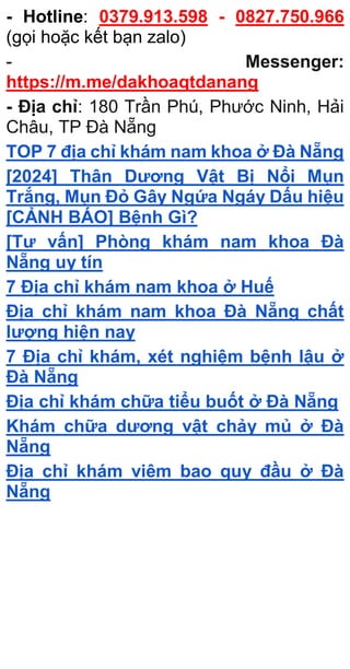 - Hotline: 0379.913.598 - 0827.750.966
(gọi hoặc kết bạn zalo)
- Messenger:
https://m.me/dakhoaqtdanang
- Địa chỉ: 180 Trần Phú, Phước Ninh, Hải
Châu, TP Đà Nẵng
TOP 7 địa chỉ khám nam khoa ở Đà Nẵng
[2024] Thân Dương Vật Bị Nổi Mụn
Trắng, Mụn Đỏ Gây Ngứa Ngáy Dấu hiệu
[CẢNH BÁO] Bệnh Gì?
[Tư vấn] Phòng khám nam khoa Đà
Nẵng uy tín
7 Địa chỉ khám nam khoa ở Huế
Địa chỉ khám nam khoa Đà Nẵng chất
lượng hiện nay
7 Địa chỉ khám, xét nghiệm bệnh lậu ở
Đà Nẵng
Địa chỉ khám chữa tiểu buốt ở Đà Nẵng
Khám chữa dương vật chảy mủ ở Đà
Nẵng
Địa chỉ khám viêm bao quy đầu ở Đà
Nẵng
 