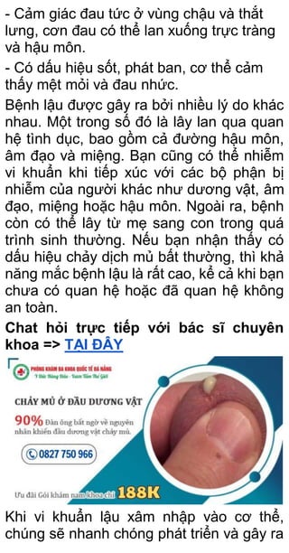 - Cảm giác đau tức ở vùng chậu và thắt
lưng, cơn đau có thể lan xuống trực tràng
và hậu môn.
- Có dấu hiệu sốt, phát ban, cơ thể cảm
thấy mệt mỏi và đau nhức.
Bệnh lậu được gây ra bởi nhiều lý do khác
nhau. Một trong số đó là lây lan qua quan
hệ tình dục, bao gồm cả đường hậu môn,
âm đạo và miệng. Bạn cũng có thể nhiễm
vi khuẩn khi tiếp xúc với các bộ phận bị
nhiễm của người khác như dương vật, âm
đạo, miệng hoặc hậu môn. Ngoài ra, bệnh
còn có thể lây từ mẹ sang con trong quá
trình sinh thường. Nếu bạn nhận thấy có
dấu hiệu chảy dịch mủ bất thường, thì khả
năng mắc bệnh lậu là rất cao, kể cả khi bạn
chưa có quan hệ hoặc đã quan hệ không
an toàn.
Chat hỏi trực tiếp với bác sĩ chuyên
khoa => TẠI ĐÂY
Khi vi khuẩn lậu xâm nhập vào cơ thể,
chúng sẽ nhanh chóng phát triển và gây ra
 