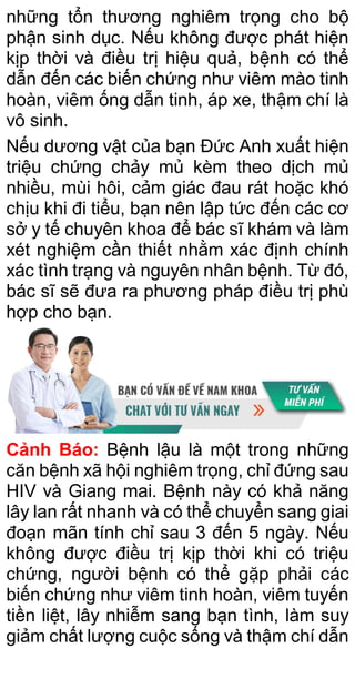 những tổn thương nghiêm trọng cho bộ
phận sinh dục. Nếu không được phát hiện
kịp thời và điều trị hiệu quả, bệnh có thể
dẫn đến các biến chứng như viêm mào tinh
hoàn, viêm ống dẫn tinh, áp xe, thậm chí là
vô sinh.
Nếu dương vật của bạn Đức Anh xuất hiện
triệu chứng chảy mủ kèm theo dịch mủ
nhiều, mùi hôi, cảm giác đau rát hoặc khó
chịu khi đi tiểu, bạn nên lập tức đến các cơ
sở y tế chuyên khoa để bác sĩ khám và làm
xét nghiệm cần thiết nhằm xác định chính
xác tình trạng và nguyên nhân bệnh. Từ đó,
bác sĩ sẽ đưa ra phương pháp điều trị phù
hợp cho bạn.
Cảnh Báo: Bệnh lậu là một trong những
căn bệnh xã hội nghiêm trọng, chỉ đứng sau
HIV và Giang mai. Bệnh này có khả năng
lây lan rất nhanh và có thể chuyển sang giai
đoạn mãn tính chỉ sau 3 đến 5 ngày. Nếu
không được điều trị kịp thời khi có triệu
chứng, người bệnh có thể gặp phải các
biến chứng như viêm tinh hoàn, viêm tuyến
tiền liệt, lây nhiễm sang bạn tình, làm suy
giảm chất lượng cuộc sống và thậm chí dẫn
 