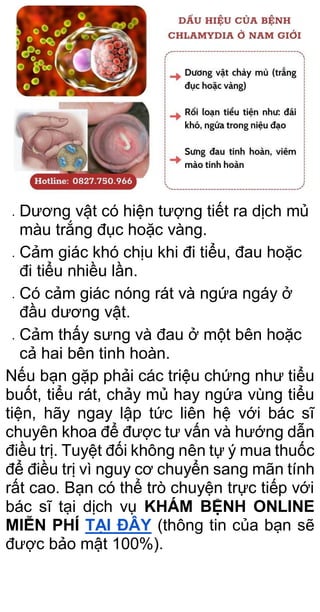 Dương vật có hiện tượng tiết ra dịch mủ
màu trắng đục hoặc vàng.
 Cảm giác khó chịu khi đi tiểu, đau hoặc
đi tiểu nhiều lần.
 Có cảm giác nóng rát và ngứa ngáy ở
đầu dương vật.
 Cảm thấy sưng và đau ở một bên hoặc
cả hai bên tinh hoàn.
Nếu bạn gặp phải các triệu chứng như tiểu
buốt, tiểu rát, chảy mủ hay ngứa vùng tiểu
tiện, hãy ngay lập tức liên hệ với bác sĩ
chuyên khoa để được tư vấn và hướng dẫn
điều trị. Tuyệt đối không nên tự ý mua thuốc
để điều trị vì nguy cơ chuyển sang mãn tính
rất cao. Bạn có thể trò chuyện trực tiếp với
bác sĩ tại dịch vụ KHÁM BỆNH ONLINE
MIỄN PHÍ TẠI ĐÂY (thông tin của bạn sẽ
được bảo mật 100%).
 