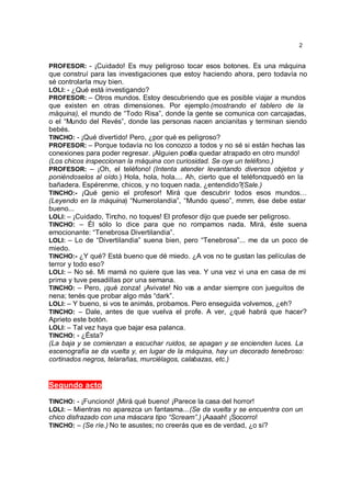 2


PROFESOR: - ¡Cuidado! Es muy peligroso tocar esos botones. Es una máquina
que construí para las investigaciones que estoy haciendo ahora, pero todavía no
sé controlarla muy bien.
LOLI: - ¿Qué está investigando?
PROFESOR: – Otros mundos. Estoy descubriendo que es posible viajar a mundos
que existen en otras dimensiones. Por ejemplo (mostrando el tablero de la
máquina), el mundo de “Todo Risa”, donde la gente se comunica con carcajadas,
o el “Mundo del Revés”, donde las personas nacen ancianitas y terminan siendo
bebés.
TINCHO: - ¡Qué divertido! Pero, ¿por qué es peligroso?
PROFESOR: – Porque todavía no los conozco a todos y no sé si están hechas las
conexiones para poder regresar. ¡Alguien pod quedar atrapado en otro mundo!
                                              ría
(Los chicos inspeccionan la máquina con curiosidad. Se oye un teléfono.)
PROFESOR: – ¡Oh, el teléfono! (Intenta atender levantando diversos objetos y
poniéndoselos al oído.) Hola, hola, hola.... Ah, cierto que el teléfonoquedó en la
bañadera. Espérenme, chicos, y no toquen nada, ¿entendido?(Sale.)
TINCHO:- ¡Qué genio el profesor! Mirá que descubrir todos esos mundos…
(Leyendo en la máquina) “Numerolandia”, “Mundo queso”, mmm, ése debe estar
bueno...
LOLI: – ¡Cuidado, Tincho, no toques! El profesor dijo que puede ser peligroso.
TINCHO: – Él sólo lo dice para que no rompamos nada. Mirá, éste suena
emocionante: “Tenebrosa Divertilandia”.
LOLI: – Lo de “Divertilandia” suena bien, pero “Tenebrosa”... me da un poco de
miedo.
TINCHO:- ¿Y qué? Está bueno que dé miedo. ¿A vos no te gustan las películas de
terror y todo eso?
LOLI: – No sé. Mi mamá no quiere que las vea. Y una vez vi una en casa de mi
prima y tuve pesadillas por una semana.
TINCHO: – Pero, ¡qué zonza! ¡Avivate! No va a andar siempre con jueguitos de
                                               s
nena; tenés que probar algo más “dark”.
LOLI: – Y bueno, si vos te animás, probamos. Pero enseguida volvemos, ¿eh?
TINCHO: – Dale, antes de que vuelva el profe. A ver, ¿qué habrá que hacer?
Aprieto este botón.
LOLI: – Tal vez haya que bajar esa palanca.
TINCHO: - ¿Ésta?
(La baja y se comienzan a escuchar ruidos, se apagan y se encienden luces. La
escenografía se da vuelta y, en lugar de la máquina, hay un decorado tenebroso:
cortinados negros, telarañas, murciélagos, calabazas, etc.)


Segundo acto

TINCHO: - ¡Funcionó! ¡Mirá qué bueno! ¡Parece la casa del horror!
LOLI: – Mientras no aparezca un fantasma... (Se da vuelta y se encuentra con un
chico disfrazado con una máscara tipo “Scream”.) ¡Aaaah! ¡Socorro!
TINCHO: – (Se ríe.) No te asustes; no creerás que es de verdad, ¿o sí?
 