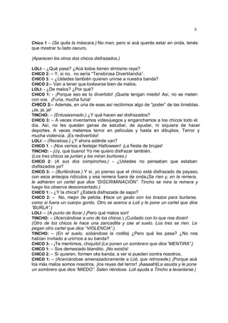 3


Chico 1 – (Se quita la máscara.) No man, pero si acá querés estar en onda, tenés
que mostrar tu lado oscuro.

(Aparecen los otros dos chicos disfrazados.)

LOLI: - ¿Qué pasa? ¿Acá todos tienen el mismo raye?
CHICO 2: – Y, si no, no sería “Tenebrosa Divertilandia”.
CHICO 3: – ¿Ustedes también quieren unirse a nuestra banda?
CHICO 2:– Van a tener que lookearse bien de malos.
LOLI: - ¿De malos? ¿Por qué?
CHICO 1: - ¡Porque eso es lo divertido! ¡Que te tengan miedo! Así, no se meten
con vos. ¡Furia, mucha furia!
CHICO 2:– Además, en una de esas así recibimos algo de “poder” de las tinieblas.
¡Ja, ja, ja!
TINCHO: – (Entusiasmado.) ¿Y qué hacen así disfrazados?
CHICO 3: – A veces inventamos video-juegos y enganchamos a los chicos todo el
día. Así, no les quedan ganas de estudiar, de ayudar, ni siquiera de hacer
deportes. A veces metemos terror en películas y hasta en dibujitos. Terror y
mucha violencia. ¡Es re-divertido!
LOLI: – (Recelosa.) ¿Y ahora adónde van?
CHICO 1: - ¡Nos vamos a festejar Halloween! ¡La fiesta de brujas!
TINCHO: - ¡Uy, qué bueno! Yo me quiero disfrazar también.
(Los tres chicos se juntan y los miran burlones.)
CHICO 2: (A sus dos compinches.) - ¿Ustedes no pensaban que estaban
disfrazados ya?
CHICO 3: – (Burlándose.) Y sí, yo pienso que el chico está disfrazado de payaso,
con esos anteojos ridículos y esa remera fuera de onda.(Se ríen y, en la remera,
le adhieren un cartel que dice “DISCRIMINACIÓN”. Tincho se mira la remera y
luego los observa desconcertado.)
CHICO 1: - ¿Y la chica? ¿Estará disfrazada de sapo?
CHICO 2: – No, mejor de pelota. ( ace un gesto con los brazos para burlarse,
                                     H
como si fuera un cuerpo gordo. Otro se acerca a Loli y le pone un cartel que dice
“BURLA”.)
LOLI: – (A punto de llorar.) ¡Pero qué malos son!
TINCHO: – (Acercándose a uno de los chicos.) ¡Cuidado con lo que nos dicen!
(Otro de los chicos le hace una zancadilla y cae al suelo. Los tres se ríen. Le
pegan otro cartel que dice “VIOLENCIA”.)
TINCHO: – (En el suelo, sobándose la rodilla) ¿Pero qué les pasa? ¿No nos
habían invitado a unirnos a su banda?
CHICO 3: - ¡Te mentimos, chiquito! (Le ponen un sombrero que dice “MENTIRA”.)
CHICO 1: – Sos demasiado blandito. ¡No existís!
CHICO 2: – Si quieren, formen ot a banda; a ver si pueden contra nosotros.
                                  r
CHICO 1: – (Acercándose amenazadoramente a Loli, que retrocede.) ¡Porque acá
los más malos somos nosotros, ¡los reyes del terror! ¡Aaaaah!(La asusta y le pone
un sombrero que dice “MIEDO”. Salen riéndose. Loli ayuda a Tincho a levantarse.)
 