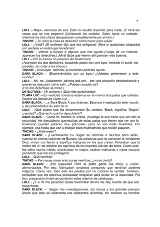 4


LOLI: – Mejor, vámonos de acá. Esto no resultó divertido para nada. ¡Y mirá las
cosas que se nos pegaron! (Señalando los carteles. Salen hacia un costado,
mientras los tres chicos desaparecen completamente por el otro.)
TINCHO: – Sí; pero la cosa es descubrir cómo hacer para volver.
LOLI: - ¿Viste? ¡El profesor dijo que era peligroso! ¡Mirá si quedamos atrapados
por siempre en este lugar tenebroso!
TINCHO: - Vamos a buscar a alguien que nos ayude. (Luego de un instante,
aparecen los detectives.) ¡Mirá! Esos que vienen allí parecen más buenos.
LOLI: – Por lo menos no parecen tan tenebrosos.
(Aparecen los dos detectives, buscando pistas con una lupa, mirando el suelo, las
paredes, sin notar a los chicos.)
TINCHO: - Disculpen, señores, quisiéramos pedirles ayuda.
DARK BLACK: – (Examinándolos con su lupa.) ¿Ustedes pertenecen a este
mundo?
LOLI: – No, no. Justamente, caímos acá por... por una pequeña desobediencia y
queremos descubrir cómo salir. ¿Pueden ayudarnos?
(Los dos detectives se miran.)
DETECTIVES: - (Al unísono.) ¡Qué más quisiéramos!
CLARA LUZ: – En realidad nosotros estamos en la misma búsqueda que ustedes.
Somos los detectives Clara Luz...
DARK BLACK: - ...y Dark Black. A sus órdenes. Estamos investigando este mundo
y las posibilidades de salir de él.
LOLI: – ¡Qué bueno que los encontramos! Su nombre, Black, significa “Negro”,
¿verdad? ¿Qué es lo que ha descubierto?
DARK BLACK: – Como mi nombre lo indica, investigo lo que tiene que ver con la
oscuridad. He descubierto que muchas de estas cosas que tienen que ver con lo
tenebroso pueden parecer muy graciosas, pero no son nada divertidas. Por
ejemplo, esa fiesta que van a festejar esos muchachitos que recién pasaron.
TINCHO: - ¿Halloween?
DARK BLACK: - ¡Exactamente! Su origen se remonta a muchos años atrás,
cuando en ciertas regiones de Europa, las personas que no conocían al verdadero
Dios, vivían con temor a espíritus malignos en los que creían. Pensaban que la
noche del 31 de octubre los espíritus de los muertos volvían ala tierra. Como esto
les daba mucho miedo, practicaban la magia, usaban máscaras y ropas oscuras
pensando que eso los protegería.
LOLI: - ¡Qué horrible!
TINCHO: – Pero esas cosas eran puras mentiras, ¿no es cierto?
DARK BLACK: - ¡Por supuesto! Pero la pobre gente las creía, y vivían
aterrorizados. Por eso, fabricaban amuletos pensando que tendrían poderes
mágicos. Como ven, todo esto les pasaba por no conocer la verdad. También,
pensaban que los espíritus precisaban lámparas para andar en la oscuridad. Por
eso, preparaban linternas poniendo velas adentro de calabazas.
LOLI: - ¡Y a mí me parecían cosas divertidas! Ahora me doy cuenta de que son
espantosas.
DARK BLACK: – Según mis investigaciones, los chicos y los grandes piensan
ahora que esto es solamente una costumbre divertida, sin conocer su horrible
 