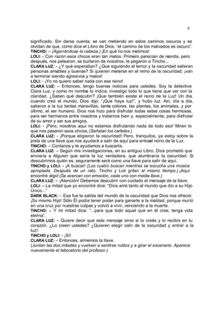 5


significado. Sin darse cuenta, se van metiendo en estos caminos oscuros y se
olvidan de que, como dice el Libro de Dios, “el camino de los malvados es oscuro”.
TINCHO: – (Agarrándose la cabeza.) ¡En qué lío nos metimos!
LOLI: - Con razón esos chicos eran tan malos. Primero parecían de reonda, pero
                                                                        -
después, nos pelearon, se burlaron de nosotros, le pegaron a Tincho...
CLARA LUZ: - ¿Y qué esperaban? ¿Que siguiendo el terror y la oscuridad salieran
personas amables y buenas? Si quieren meterse en el reino de la oscuridad, ¡van
a terminar siendo agresivos y malos!
LOLI: - ¡Yo no quiero saber nada con ese reino!
CLARA LUZ: – Entonces, tengo buenas noticias para ustedes. Soy la detective
Clara Luz, y como mi nombr lo indica, investigo todo lo que tiene que ver con la
                            e
claridad. ¿Saben qué descubrí? ¡Que también existe el reino de la Luz! Un día,
cuando creó el mundo, Dios dijo: “¡Que haya luz!”, y hubo luz. Así, día a día,
salieron a la luz tantas maravillas, tanto colores, las plantas, los animales, y por
                                         s
último, el ser humano. Dios nos hizo para disfrutar todas estas cosas hermosas,
para ser hermanos entre nosotros y tratarnos bien y, especialmente, para disfrutar
de su amor y ser sus amigos.
LOLI: - ¡Pero, nosotros aquí no estamos disfrutando nada de todo eso! Miren lo
que nos pasaron esos chicos. (Señalan los carteles.)
CLARA LUZ: - ¡Porque eligieron la oscuridad! Pero, tranquilos, ya estoy sobre la
pista de una llave que nos ayudará a salir de aquí para entrar reino de la Luz.
                                                               al
TINCHO: – Contanos y te ayudamos a buscarla.
CLARA LUZ: – Según mis investigaciones, en su antiguo Libro, Dios prometió que
enviaría a Alguien que sería la luz verdadera, que alumbraría la oscuridad. Si
descubrimos quién es, segurament será como una llave para salir de aquí.
                                   e
TINCHO y LOLI: - ¡A buscar! (Los cuatro buscan mientras se escucha una música
apropiada. Después de un rato, Tincho y Loli gritan al mismo tiempo.) ¡Aquí
encontré algo! (Se acercan con emoción, cada uno con media llave.)
CLARA LUZ: – ¡Atención! Debemos descubrir con cuidado el mensaje de la llave.
LOLI: – La mitad que yo encontré dice: “Dios amó tanto al mundo que dio a su Hijo
Único...”
DARK BLACK: – Esa fue la salida del mundo de la oscuridad que Dios nos ofreció:
¡Su mismo Hijo! Sólo Él podía tener poder para ganarle a la maldad, porque murió
en una cruz por nuestras culpas y volvió a vivir, venciendo a la muerte.
TINCHO: – Y mi mitad dice: “...para que todo aquel que en él cree, tenga vida
eterna”.
CLARA LUZ: – Quiere decir que este mensaje sirve si lo creés y lo recibís en tu
corazón. ¿Lo creen ustedes? ¿Quieren elegir salir de la oscuridad y entrar a la
luz?
TINCHO y LOLI: - ¡Sí!
CLARA LUZ: – Entonces, armemos la llave.
(Juntan las dos mitades y vuelven a sentirse ruidos y a girar el escenario. Aparece
nuevamente el laboratorio del profesor.)
 