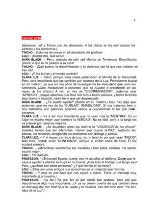6




Tercer acto

(Aparecen Loli y Tincho con los detectives. A los chicos se les han sacado los
carteles y los sombreros.)
TINCHO: - Estamos de nuevo en el labora   torio del profesor.
LOLI: - ¡Menos mal, qué alivio!
DARK BLACK: – Pero, además de salir del Mundo de Tenebrosa Divertilandia,
¡miren lo que le ha pasado a su ropa!
TINCHO: - ¡Qué bueno, la discriminación y la violencia con la que nos trataron se
han ido!
LOLI: - ¡Y las burlas y el miedo también!
CLARA LUZ: – Claro, porque esas cosas pertenecen al Mundo de la Oscuridad.
Pero, será importante que las cambien por adornos de la Luz. Permítanme buscar
en mi maletín, ya que en mis años de investigación he descubi   erto qué usan los
luminosos. (Saca medallones o cocardas, que se puedan ir prendiendo en las
ropas de los chicos.) A ver, en vez de “DISCRIMINACION”, podemos usar
“APRECIO”, porque sabemos que Dios nos hizo a todos valiosos, y todos tenemos
algo bueno y especial, nadie tiene que ser despreciado.
DARK BLACK: - ¿Te puedo ayudar? (Busca en su maletín.) Aquí hay algo que
podemos usar en vez de las “BURLAS”: “ MABILIDAD”. Si nos tratamos bien y
                                            A
nos hablamos con palabras amables vamos a desparramar la luz por done          d
vayamos.
CLARA LUZ: – Va a ser muy importante que no usen más la “MENTIRA”. En su
lugar es mucho mejor usar siempre la VERDAD”. No es fácil, pero a la larga los
                                        “
va a llevar por caminos mejores.
DARK BLACK: - ¿Se acuerdan cómo los lastimó la “VIOLENCIA” de los chicos?
Ustedes tienen que ser diferentes. Tienen que buscar la PAZ”, evitando las
                                                              “
peleas, los rencores, arreglando los problemas con diálogo y justicia.
CLARA LUZ: – Y si siguen caminos de Luz, ya no tendrán por qué tener “MIEDO”.
Más bien, podrán tener “CONFIANZA”, porque si andan cerca de Dios, Él los
cuidará siempre.
TINCHO: – (Mirándose satisfechos las medallas.) Con estos adornos me siento
mucho mejor.
LOLI: - Yo también.
PROFESOR: – (Entrando) Bueno, bueno, era mi abuelita al teléfono. Quier que le
                                                                         e
vaya a ayudar a plantar lechuga en su huerta. ¡Con todo el trabajo que tengo aquí!
Pero, ¿quiénes son estas personas? ¿Y qué tienen en la mano?
LOLI: – Ellos son unos amigos que conocimos en un viajecito que hicimos.
TINCHO: – Y esta es una llave que nos ayudó a volver. Tiene un mensaje muy
importante. (La muestra.)
PROFESOR: – (La lee.) Ya veo. No sé por dónde han andado, pero veo que
descubrieron algo muy importante. ¿Y ya se dieron cuenta de que también tiene
un mensaje del otro lado? (La da vuelta y la muestra. Del otro lado dice: “Ya son
hijos de la Luz”.)
 