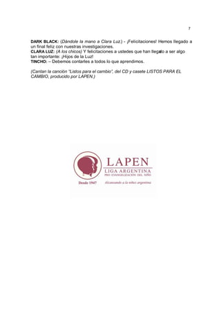 7


DARK BLACK: (Dándole la mano a Clara Luz.) - ¡Felicitaciones! Hemos llegado a
un final feliz con nuestras investigaciones.
CLARA LUZ: (A los chicos) Y felicitaciones a ustedes que han llega a ser algo
                                                                 do
tan importante: ¡Hijos de la Luz!
TINCHO: – Debemos contarles a todos lo que aprendimos.

(Cantan la canción “Listos para el cambio”, del CD y casete LISTOS PARA EL
CAMBIO, producido por LAPEN.)
 