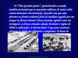 Os “Três Grandes países”, aproveitando a ocasião, também acertaram que as operações militares de maior vulto seriam doravante sincronizadas, fazendo com que uma ofensiva no fronte ocidental fosse de imediato seguida por um ataque no fronte oriental. Dessa maneira, agindo como um torniquete, as forças armadas aliadas levariam o regime de Hitler à sufocação e à derrota final. O que para acontecer arrastou-se ainda por dolorosos e sangrentos 18 meses de guerra.  http://images.google.com/imgres?imgurl 
