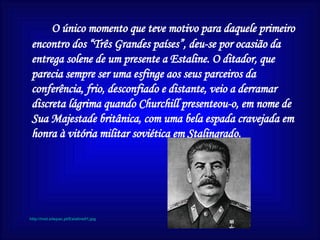 O único momento que teve motivo para daquele primeiro encontro dos “Três Grandes países”, deu-se por ocasião da entrega solene de um presente a Estaline. O ditador, que parecia sempre ser uma esfinge aos seus parceiros da conferência, frio, desconfiado e distante, veio a derramar discreta lágrima quando Churchill presenteou-o, em nome de Sua Majestade britânica, com uma bela espada cravejada em honra à vitória militar soviética em Stalingrado. http://inet.sitepac.pt/Estaline01.jpg 