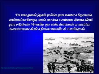 Foi uma grande jogada política para manter a hegemonia ocidental na Europa, tendo em vista a eminente derrota alemã para o Exército Vermelho, que vinha derrotando os nazistas sucessivamente desde a famosa Batalha de Estalingrado.  http://upload.wikimedia.org/wikipedia/commons/thumb/2/25/Normandy7.jpg/300px-Normandy7.jpg 