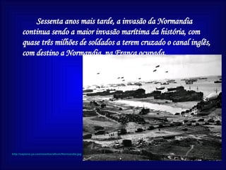 Sessenta anos mais tarde, a invasão da Normandia continua sendo a maior invasão marítima da história, com quase três milhões de soldados a terem cruzado o canal inglês, com destino a Normandia, na França ocupada. http://sapiens.ya.com/sosilos/album/Normandia.jpg 