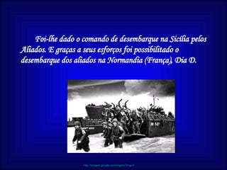 Foi-lhe dado o comando de desembarque na Sicília pelos Aliados. E graças a seus esforços foi possibilitado o desembarque dos aliados na Normandia (França), D ia D .   http://images.google.com/imgres?imgurl 