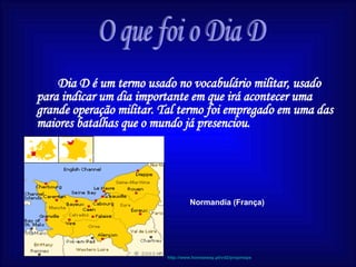 Dia D é um termo usado no vocabulário militar, usado para indicar um dia importante em que irá acontecer uma grande operação militar. Tal termo foi empregado em uma das maiores batalhas que o mundo já presenciou. O que foi o Dia D Normandia (França) http://www.homeaway.pt/vd2/propmaps 